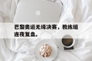 问鼎娱乐下载-巴黎奥运无缘决赛，教练组连夜复盘。