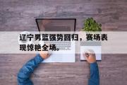 问鼎娱乐-辽宁男篮强势回归，赛场表现惊艳全场。