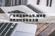 问鼎娱乐-广东男篮击败山东,强势登顶西部榜首稳坐王座