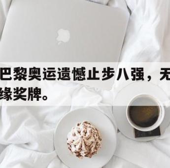 问鼎官网-巴黎奥运遗憾止步八强，无缘奖牌。