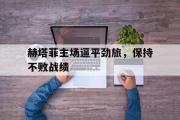 问鼎娱乐-赫塔菲主场逼平劲旅，保持不败战绩