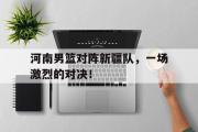 问鼎官网-河南男篮对阵新疆队，一场激烈的对决！