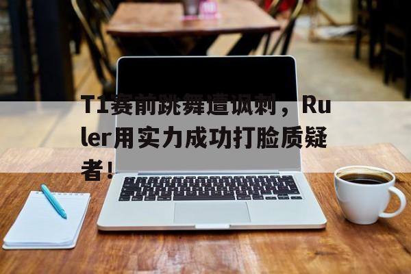 T1赛前跳舞遭讽刺，Ruler用实力成功打脸质疑者！