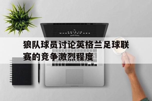 狼队球员讨论英格兰足球联赛的竞争激烈程度