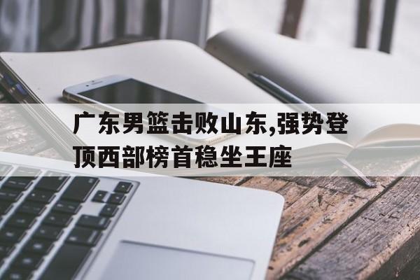 广东男篮击败山东,强势登顶西部榜首稳坐王座