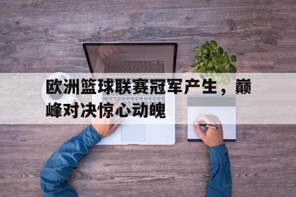 欧洲篮球联赛冠军产生，巅峰对决惊心动魄