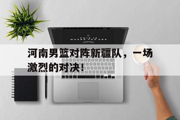 河南男篮对阵新疆队，一场激烈的对决！